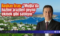 Başkan Aras: “Muğla’da hazine arazileri peynir ekmek gibi satılıyor”