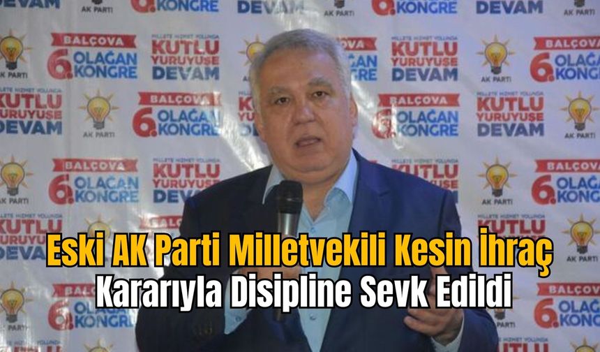 Eski AK Parti Milletvekili Kesin İhraç Kararıyla Disipline Sevk Edildi