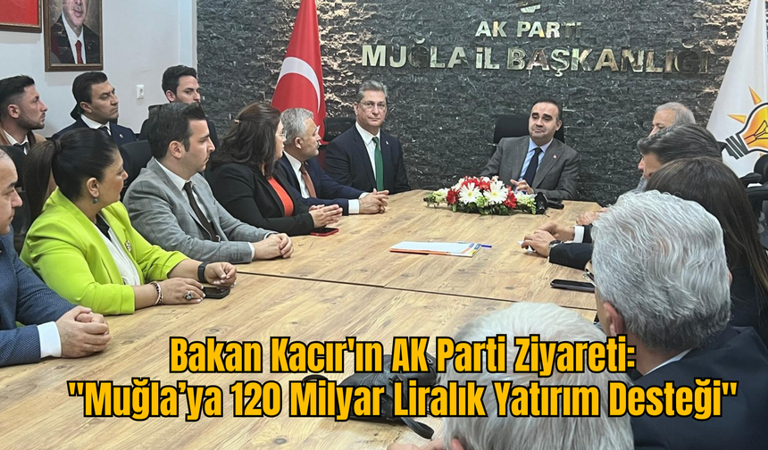Bakan Kacır'ın AK Parti Ziyareti :''Muğla’ya 120 Milyar Liralık Yatırım Desteği''