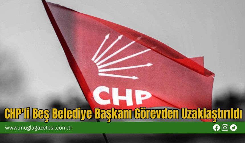 CHP'li Beş Belediye Başkanı Görevden Uzaklaştırıldı