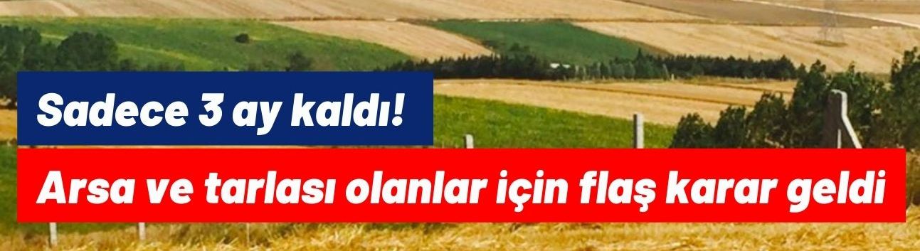 Sadece 3 ay kaldı! Arsa ve tarlası olanlar için flaş karar geldi